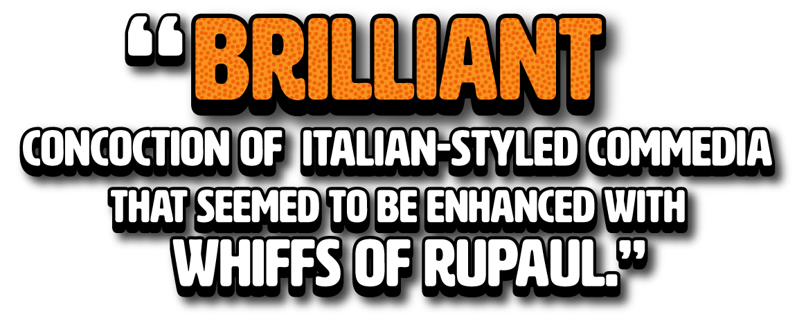 Brilliant concoction of Italian styled commedia that seemed to be enhanced with whiffs of RuPaul